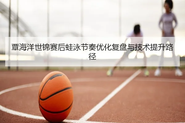 覃海洋世锦赛后蛙泳节奏优化复盘与技术提升路径