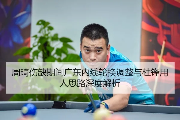 周琦伤缺期间广东内线轮换调整与杜锋用人思路深度解析