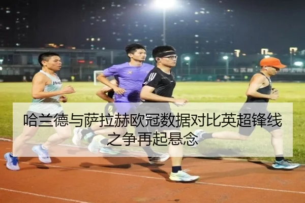 哈兰德与萨拉赫欧冠数据对比英超锋线之争再起悬念