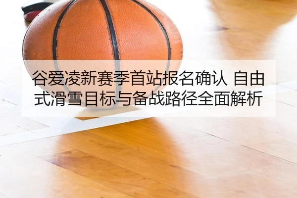 谷爱凌新赛季首站报名确认 自由式滑雪目标与备战路径全面解析